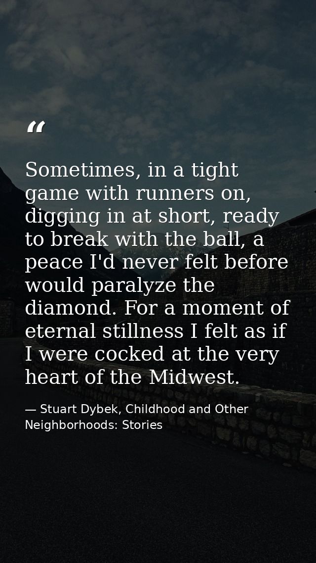 Sometimes, in a tight game with runners on, digging in at short, ready to break with the ball, a peace I'd never felt be — Stuart Dybek, Childhood and Other Neighborhoods: Stories