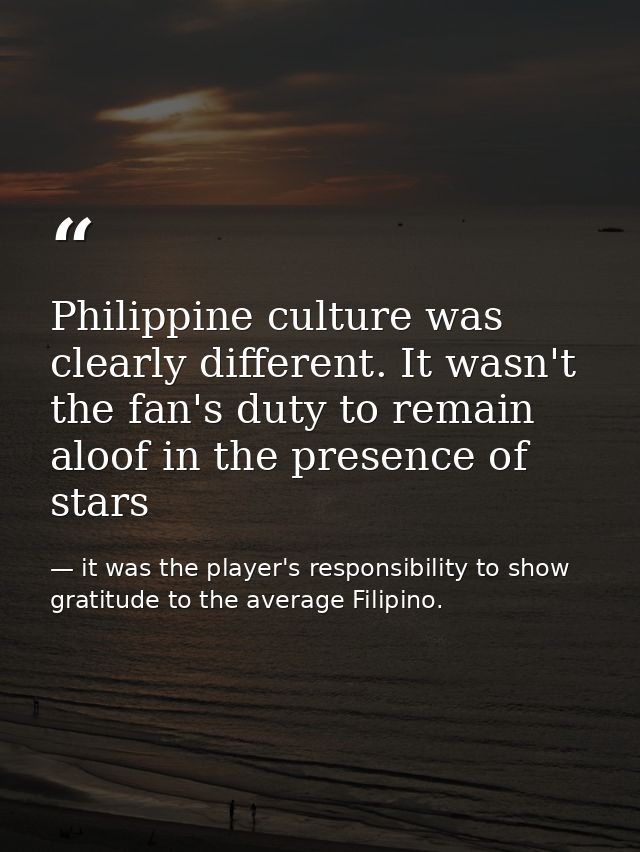 Philippine culture was clearly different. It wasn't the fan's duty to remain aloof in the presence of stars — it was the player's responsibility to show gratitude to the average Filipino.