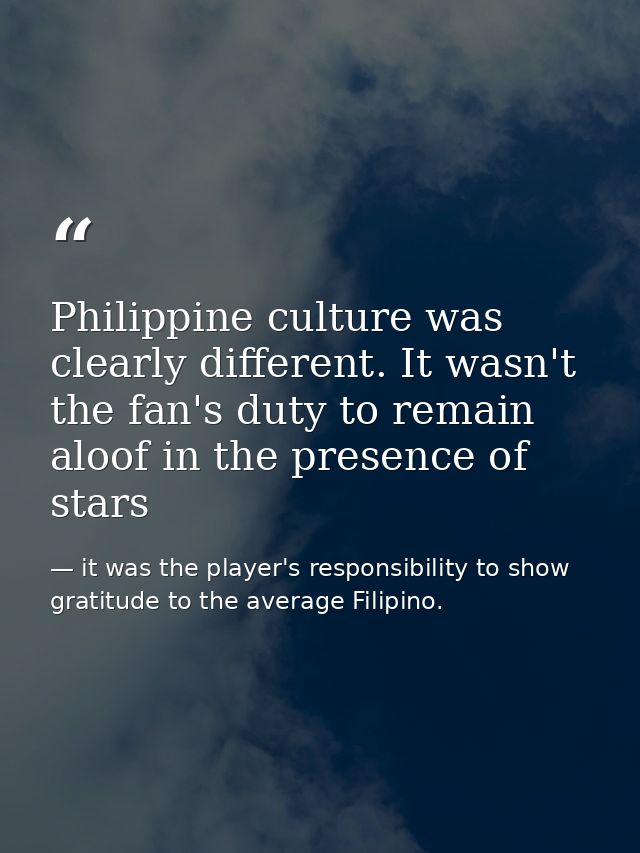 Philippine culture was clearly different. It wasn't the fan's duty to remain aloof in the presence of stars — it was the player's responsibility to show gratitude to the average Filipino.