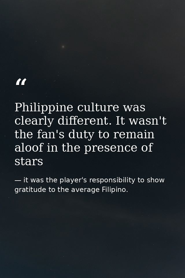 Philippine culture was clearly different. It wasn't the fan's duty to remain aloof in the presence of stars — it was the player's responsibility to show gratitude to the average Filipino.