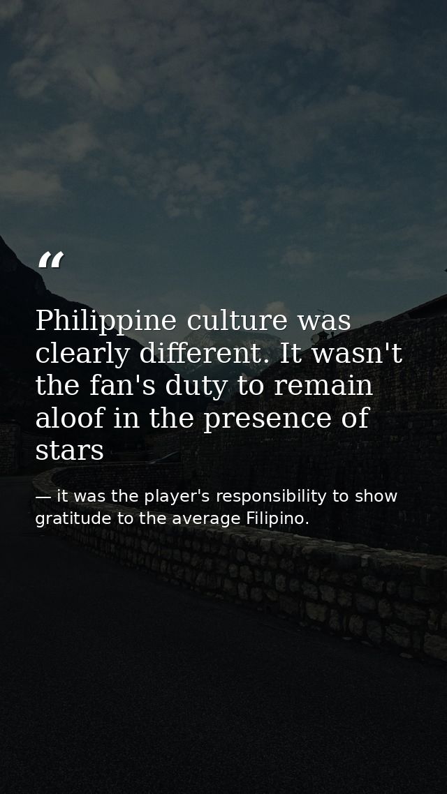Philippine culture was clearly different. It wasn't the fan's duty to remain aloof in the presence of stars — it was the player's responsibility to show gratitude to the average Filipino.