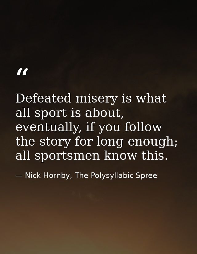 Defeated misery is what all sport is about, eventually, if you follow the story for long enough; all sportsmen know this — Nick Hornby, The Polysyllabic Spree