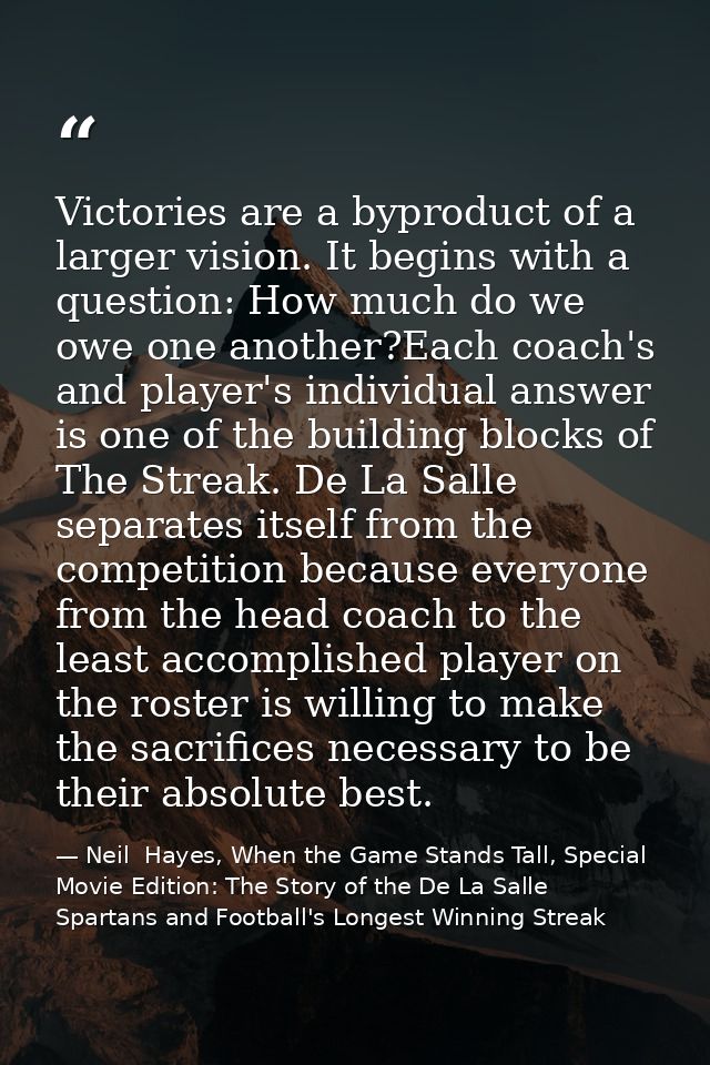 Victories are a byproduct of a larger vision. It begins with a question: How much do we owe one another?Each coach's and — Neil  Hayes, When the Game Stands Tall, Special Movie Edition: The Story of the De La Salle Spartans and Football's Longest Winning Streak