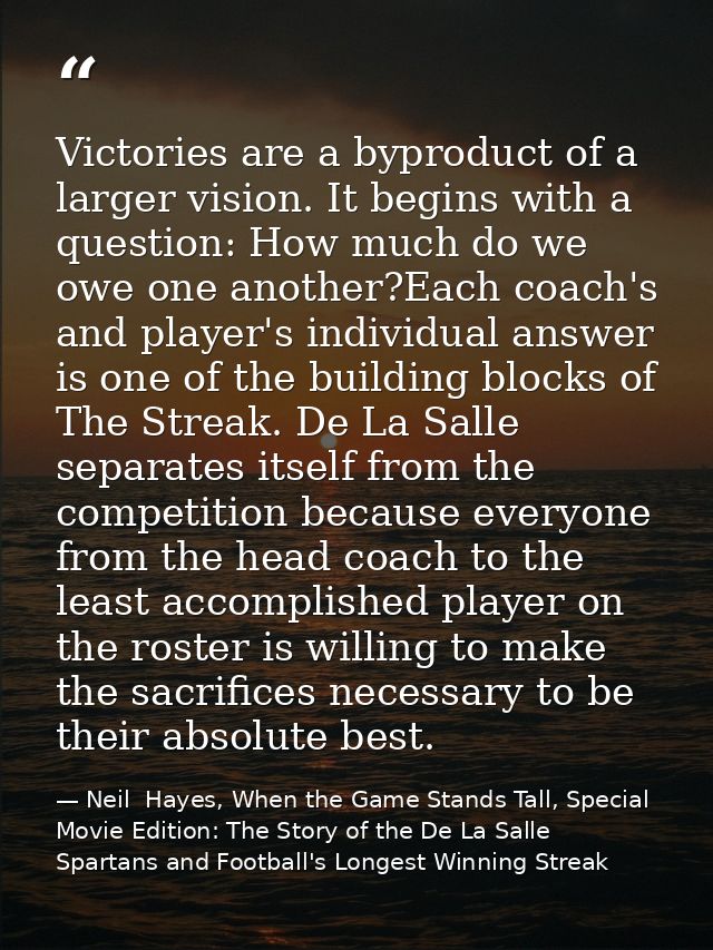 Victories are a byproduct of a larger vision. It begins with a question: How much do we owe one another?Each coach's and — Neil  Hayes, When the Game Stands Tall, Special Movie Edition: The Story of the De La Salle Spartans and Football's Longest Winning Streak