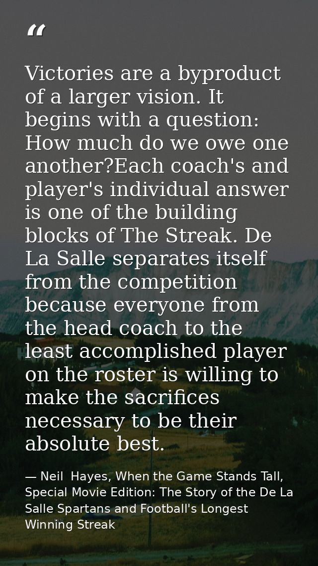 Victories are a byproduct of a larger vision. It begins with a question: How much do we owe one another?Each coach's and — Neil  Hayes, When the Game Stands Tall, Special Movie Edition: The Story of the De La Salle Spartans and Football's Longest Winning Streak