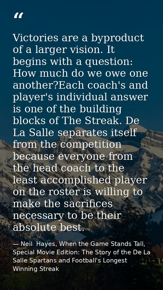 Victories are a byproduct of a larger vision. It begins with a question: How much do we owe one another?Each coach's and — Neil  Hayes, When the Game Stands Tall, Special Movie Edition: The Story of the De La Salle Spartans and Football's Longest Winning Streak