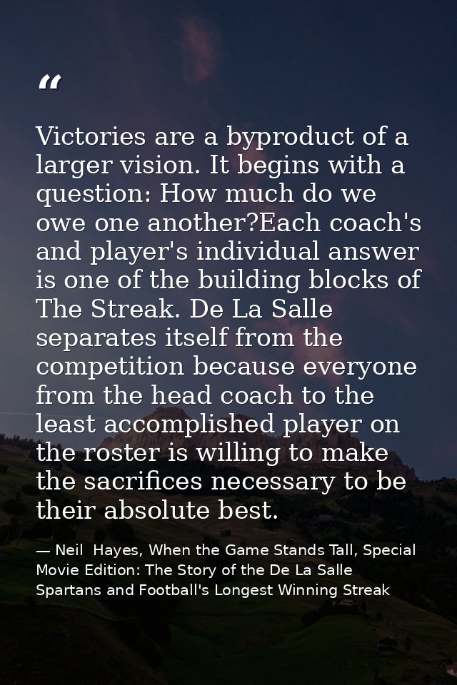 Victories are a byproduct of a larger vision. It begins with a question: How much do we owe one another?Each coach's and — Neil  Hayes, When the Game Stands Tall, Special Movie Edition: The Story of the De La Salle Spartans and Football's Longest Winning Streak