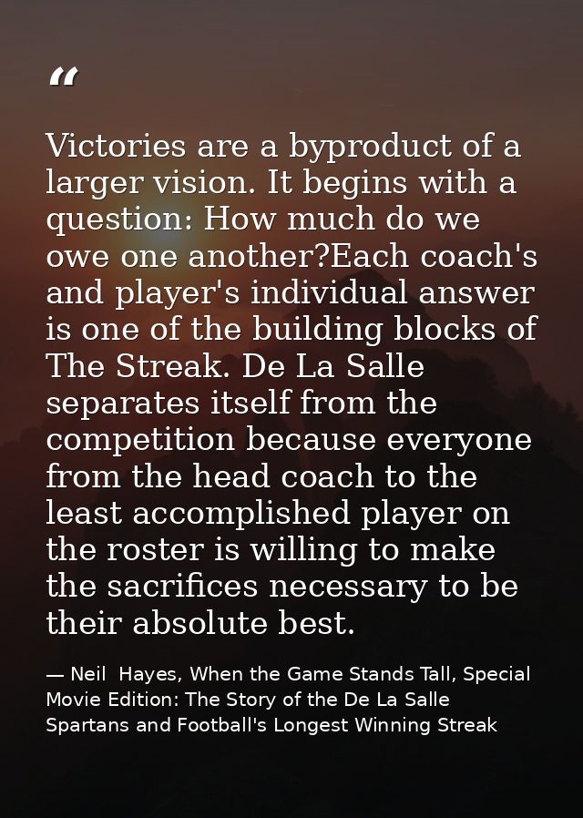 Victories are a byproduct of a larger vision. It begins with a question: How much do we owe one another?Each coach's and — Neil  Hayes, When the Game Stands Tall, Special Movie Edition: The Story of the De La Salle Spartans and Football's Longest Winning Streak