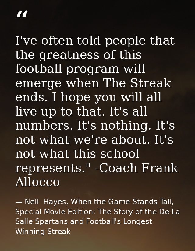 I've often told people that the greatness of this football program will emerge when The Streak ends. I hope you will all — Neil  Hayes, When the Game Stands Tall, Special Movie Edition: The Story of the De La Salle Spartans and Football's Longest Winning Streak