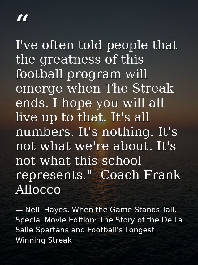 I've often told people that the greatness of this football program will emerge when The Streak ends. I hope you will all — Neil  Hayes, When the Game Stands Tall, Special Movie Edition: The Story of the De La Salle Spartans and Football's Longest Winning Streak