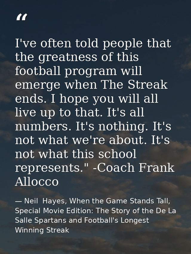 I've often told people that the greatness of this football program will emerge when The Streak ends. I hope you will all — Neil  Hayes, When the Game Stands Tall, Special Movie Edition: The Story of the De La Salle Spartans and Football's Longest Winning Streak