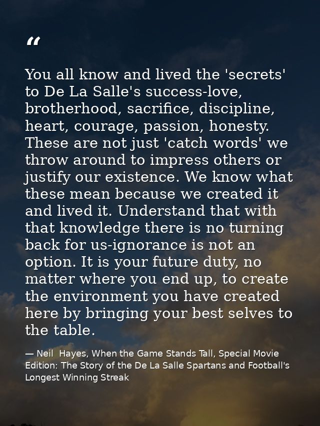 You all know and lived the 'secrets' to De La Salle's success-love, brotherhood, sacrifice, discipline, heart, courage,  — Neil  Hayes, When the Game Stands Tall, Special Movie Edition: The Story of the De La Salle Spartans and Football's Longest Winning Streak