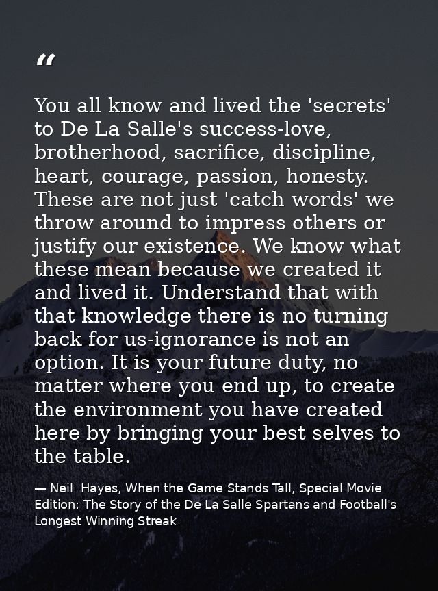 You all know and lived the 'secrets' to De La Salle's success-love, brotherhood, sacrifice, discipline, heart, courage,  — Neil  Hayes, When the Game Stands Tall, Special Movie Edition: The Story of the De La Salle Spartans and Football's Longest Winning Streak