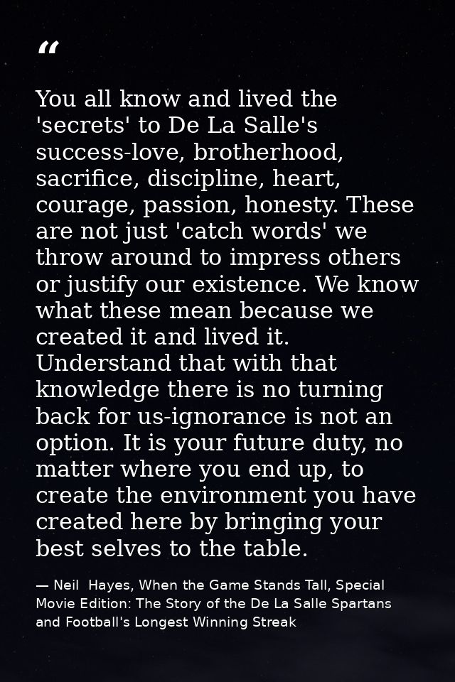You all know and lived the 'secrets' to De La Salle's success-love, brotherhood, sacrifice, discipline, heart, courage,  — Neil  Hayes, When the Game Stands Tall, Special Movie Edition: The Story of the De La Salle Spartans and Football's Longest Winning Streak