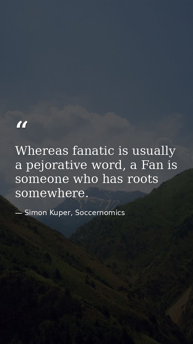 Whereas fanatic is usually a pejorative word, a Fan is someone who has roots somewhere. — Simon Kuper, Soccernomics
