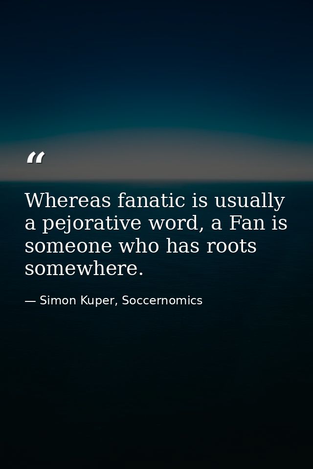 Whereas fanatic is usually a pejorative word, a Fan is someone who has roots somewhere. — Simon Kuper, Soccernomics