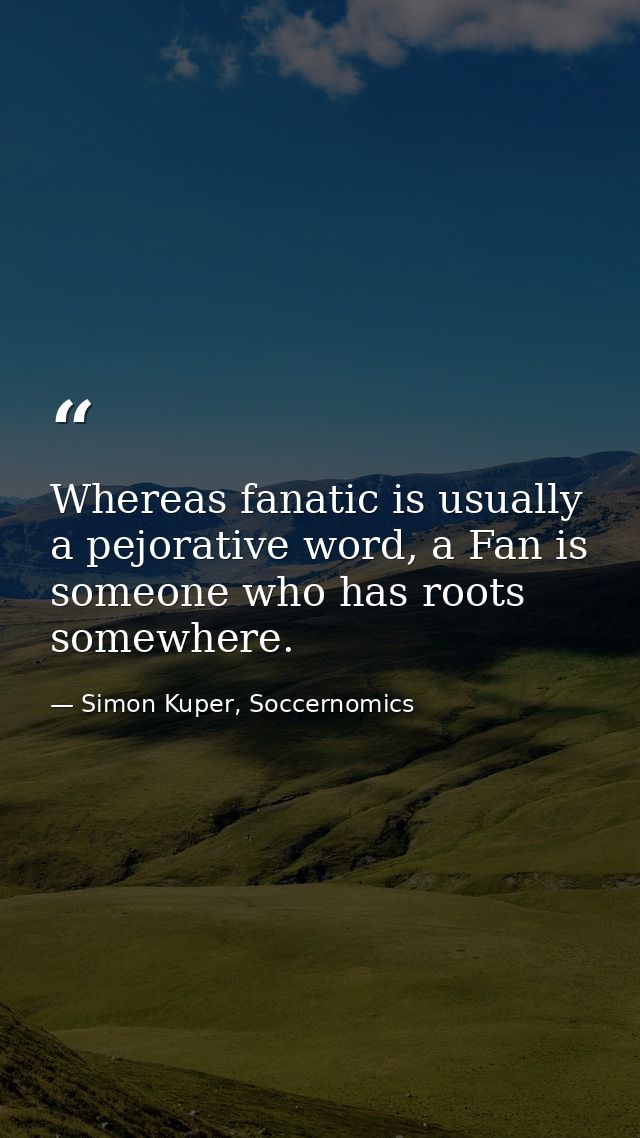 Whereas fanatic is usually a pejorative word, a Fan is someone who has roots somewhere. — Simon Kuper, Soccernomics