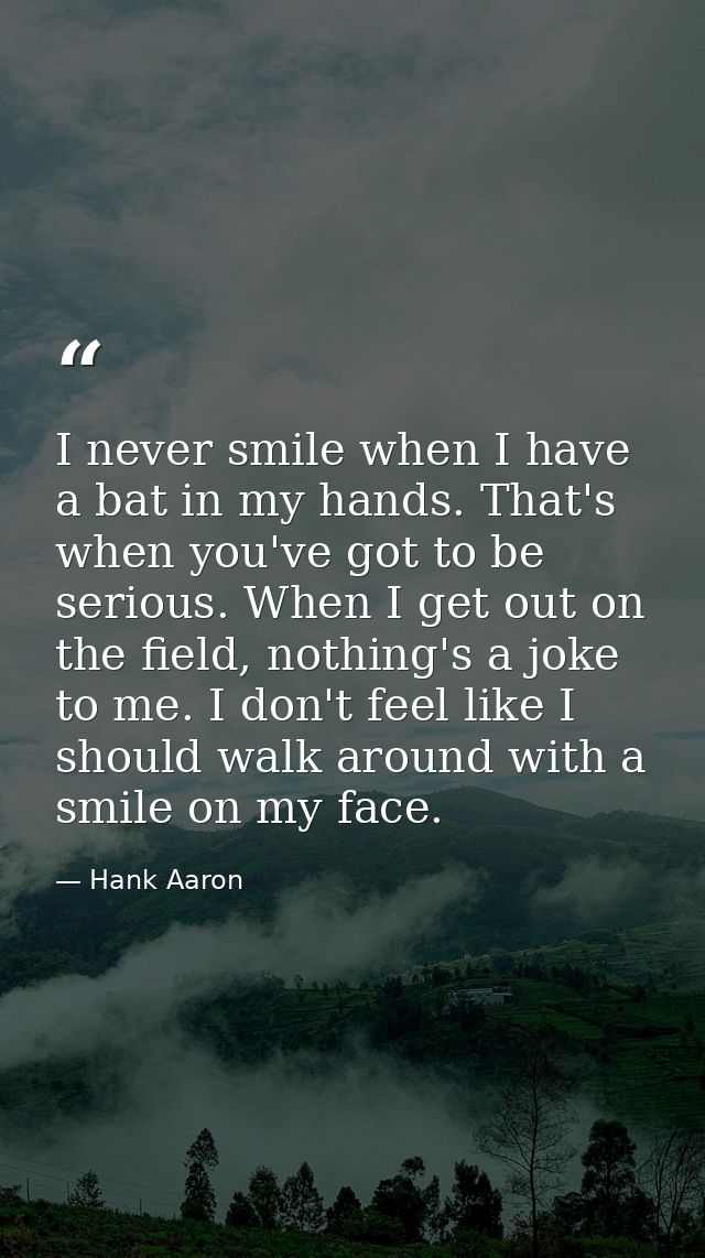 I never smile when I have a bat in my hands. That's when you've got to be serious. When I get out on the field, nothing' — Hank Aaron