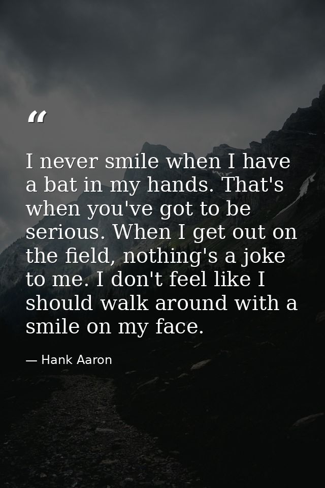I never smile when I have a bat in my hands. That's when you've got to be serious. When I get out on the field, nothing' — Hank Aaron