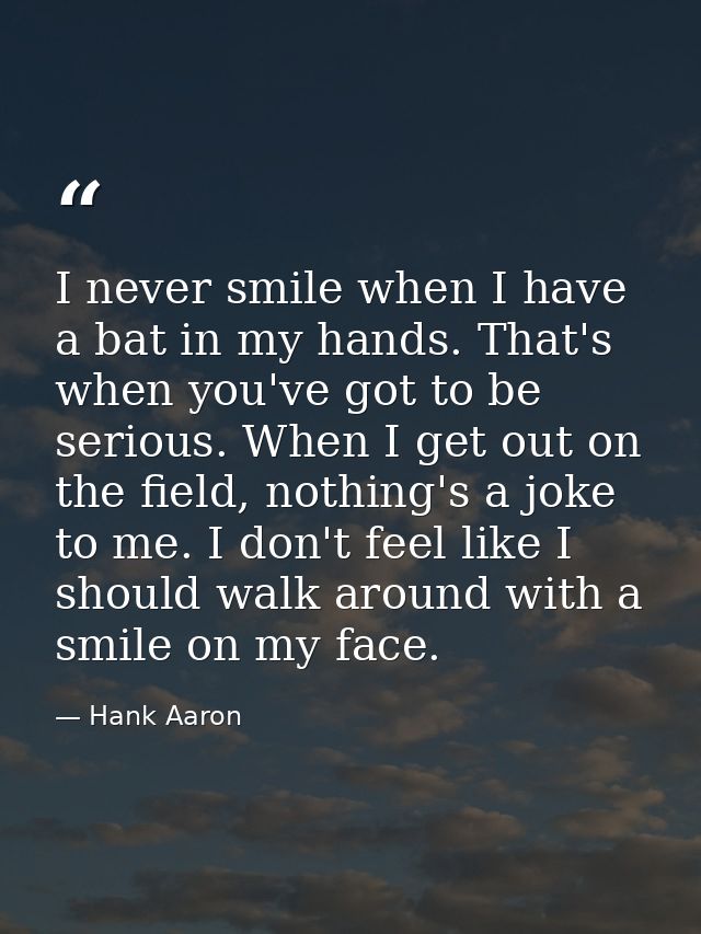 I never smile when I have a bat in my hands. That's when you've got to be serious. When I get out on the field, nothing' — Hank Aaron