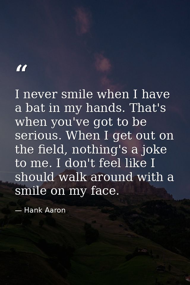 I never smile when I have a bat in my hands. That's when you've got to be serious. When I get out on the field, nothing' — Hank Aaron