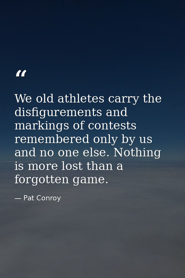 We old athletes carry the disfigurements and markings of contests remembered only by us and no one else. Nothing is more — Pat Conroy