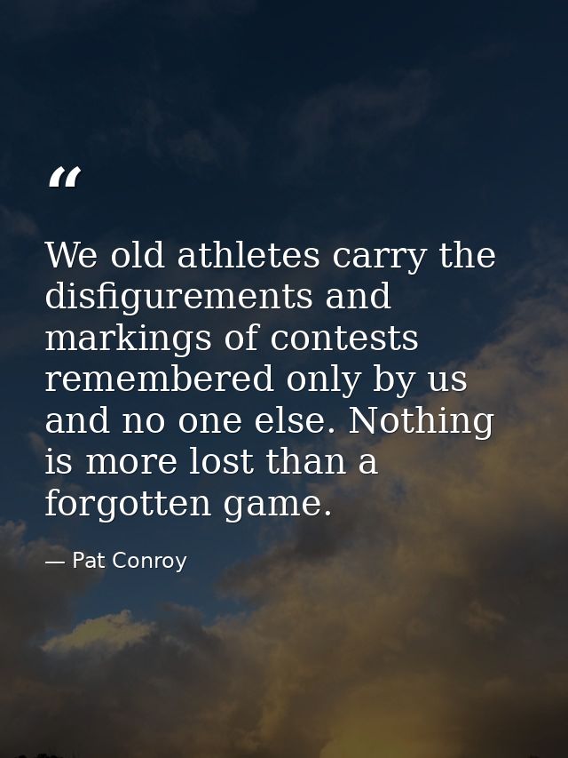 We old athletes carry the disfigurements and markings of contests remembered only by us and no one else. Nothing is more — Pat Conroy
