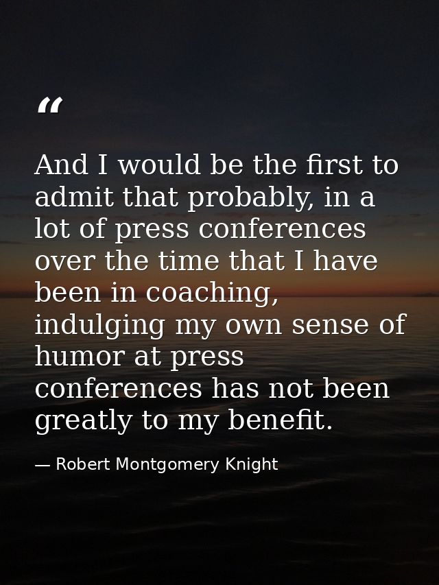 And I would be the first to admit that probably, in a lot of press conferences over the time that I have been in coachin — Robert Montgomery Knight