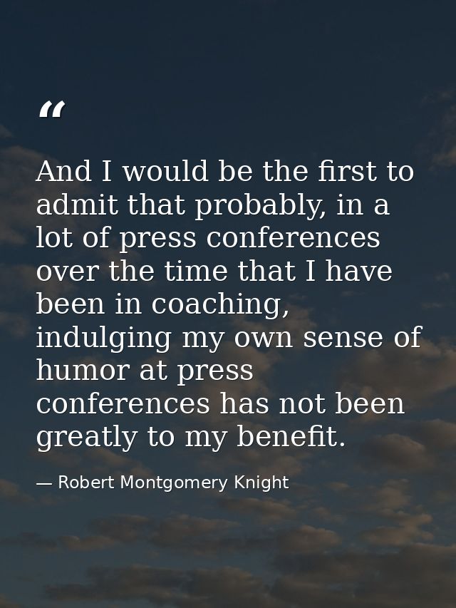 And I would be the first to admit that probably, in a lot of press conferences over the time that I have been in coachin — Robert Montgomery Knight