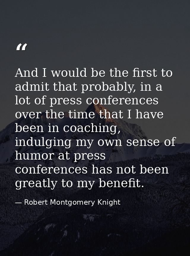 And I would be the first to admit that probably, in a lot of press conferences over the time that I have been in coachin — Robert Montgomery Knight