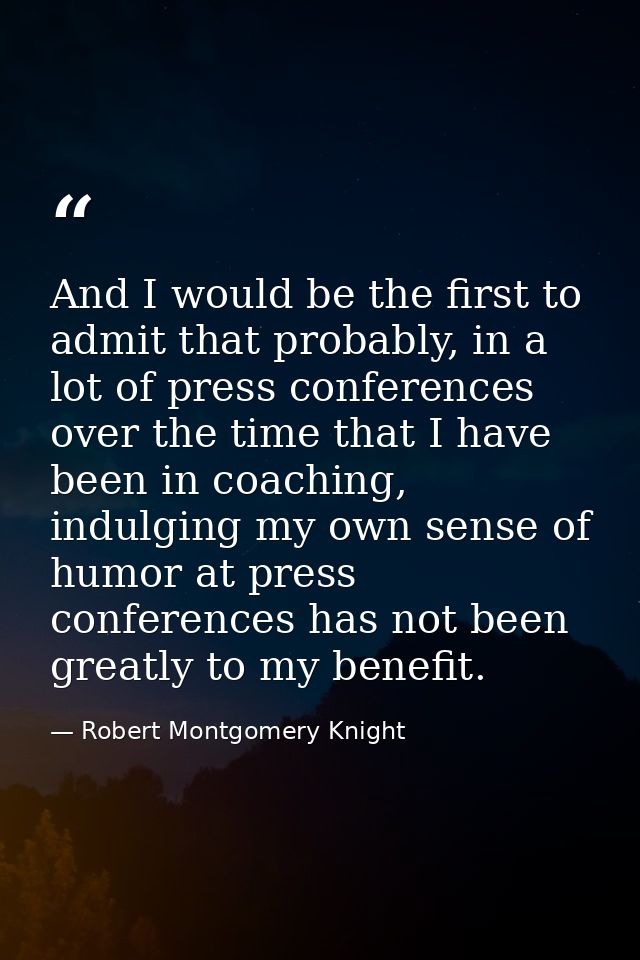 And I would be the first to admit that probably, in a lot of press conferences over the time that I have been in coachin — Robert Montgomery Knight