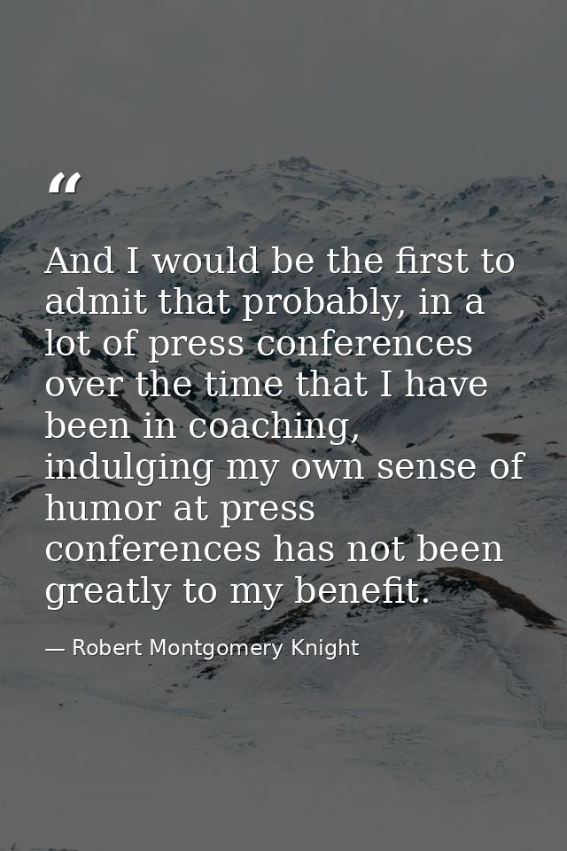 And I would be the first to admit that probably, in a lot of press conferences over the time that I have been in coachin — Robert Montgomery Knight