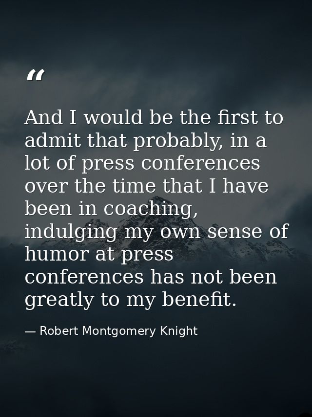 And I would be the first to admit that probably, in a lot of press conferences over the time that I have been in coachin — Robert Montgomery Knight