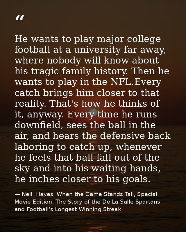 He wants to play major college football at a university far away, where nobody will know about his tragic family history — Neil  Hayes, When the Game Stands Tall, Special Movie Edition: The Story of the De La Salle Spartans and Football's Longest Winning Streak