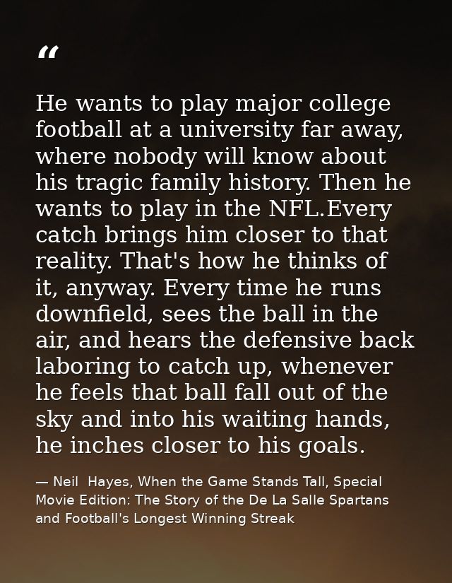 He wants to play major college football at a university far away, where nobody will know about his tragic family history — Neil  Hayes, When the Game Stands Tall, Special Movie Edition: The Story of the De La Salle Spartans and Football's Longest Winning Streak