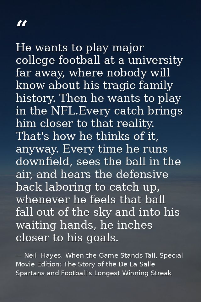 He wants to play major college football at a university far away, where nobody will know about his tragic family history — Neil  Hayes, When the Game Stands Tall, Special Movie Edition: The Story of the De La Salle Spartans and Football's Longest Winning Streak