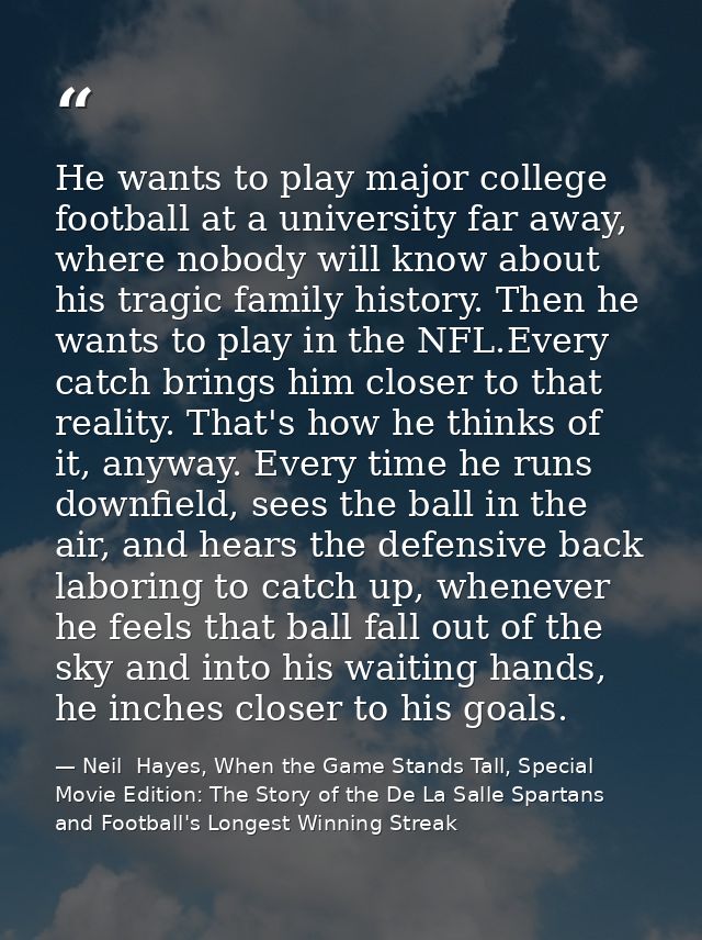 He wants to play major college football at a university far away, where nobody will know about his tragic family history — Neil  Hayes, When the Game Stands Tall, Special Movie Edition: The Story of the De La Salle Spartans and Football's Longest Winning Streak