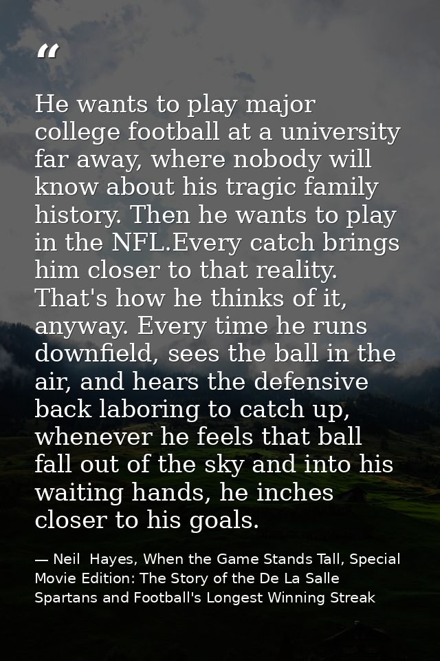 He wants to play major college football at a university far away, where nobody will know about his tragic family history — Neil  Hayes, When the Game Stands Tall, Special Movie Edition: The Story of the De La Salle Spartans and Football's Longest Winning Streak