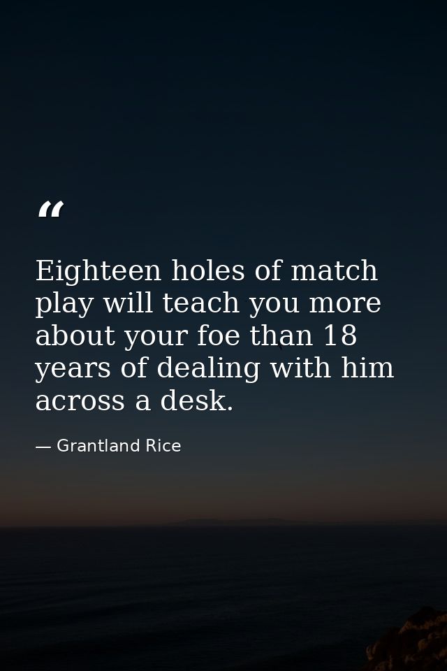 Eighteen holes of match play will teach you more about your foe than 18 years of dealing with him across a desk. — Grantland Rice