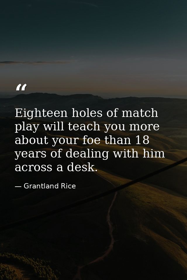 Eighteen holes of match play will teach you more about your foe than 18 years of dealing with him across a desk. — Grantland Rice