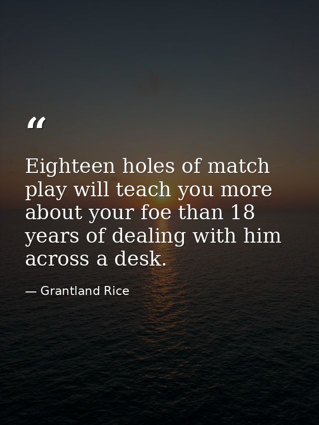 Eighteen holes of match play will teach you more about your foe than 18 years of dealing with him across a desk. — Grantland Rice