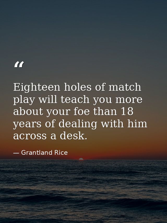 Eighteen holes of match play will teach you more about your foe than 18 years of dealing with him across a desk. — Grantland Rice