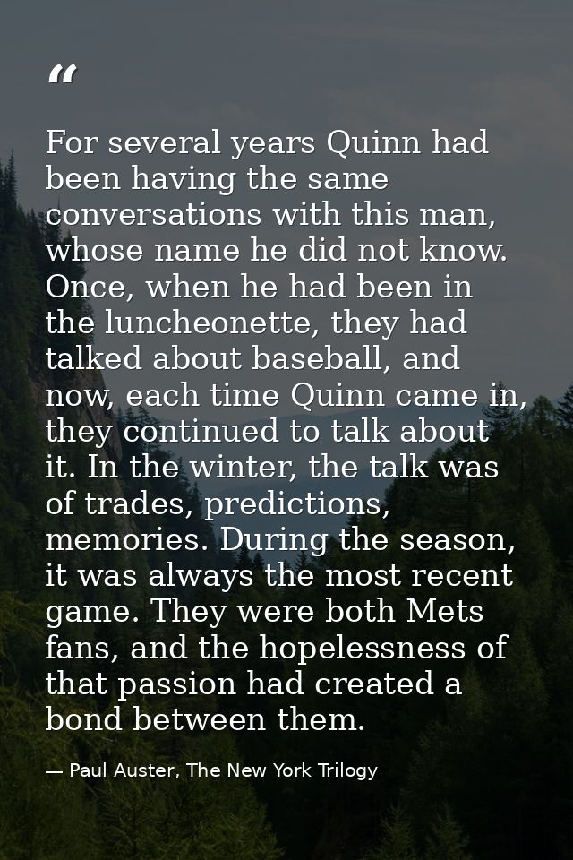 For several years Quinn had been having the same conversations with this man, whose name he did not know. Once, when he  — Paul Auster, The New York Trilogy