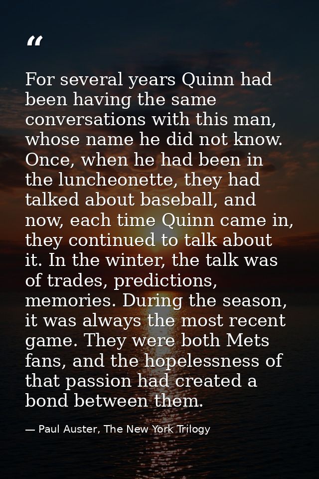 For several years Quinn had been having the same conversations with this man, whose name he did not know. Once, when he  — Paul Auster, The New York Trilogy