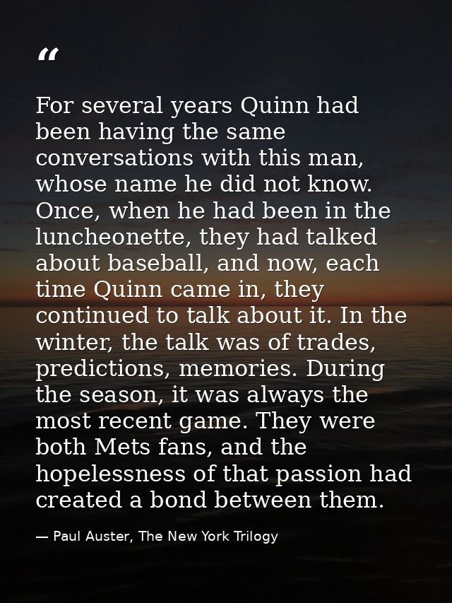 For several years Quinn had been having the same conversations with this man, whose name he did not know. Once, when he  — Paul Auster, The New York Trilogy