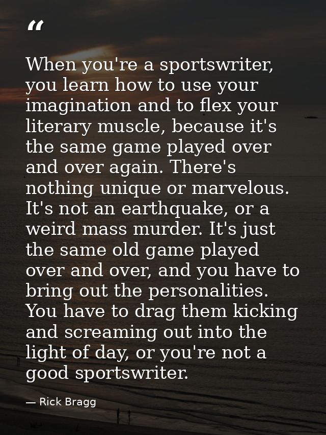 When you're a sportswriter, you learn how to use your imagination and to flex your literary muscle, because it's the sam — Rick Bragg