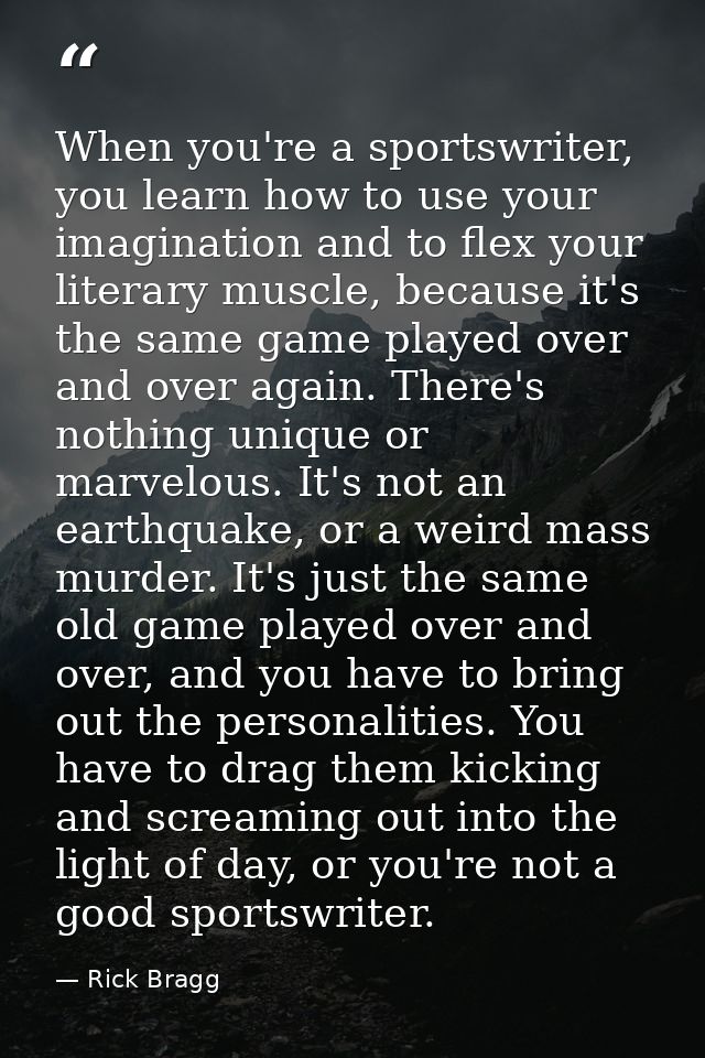 When you're a sportswriter, you learn how to use your imagination and to flex your literary muscle, because it's the sam — Rick Bragg