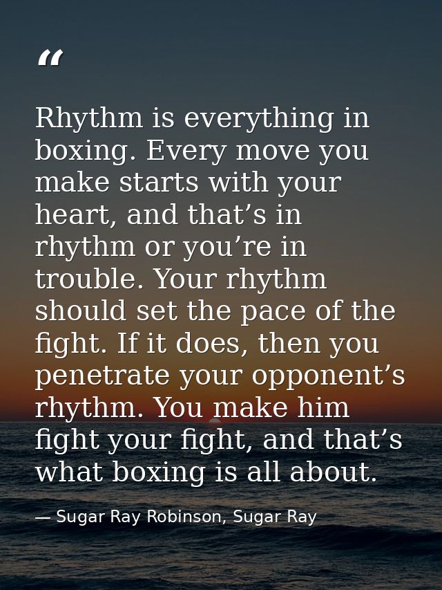 Rhythm is everything in boxing. Every move you make starts with your heart, and that’s in rhythm or you’re in trouble. Y — Sugar Ray Robinson, Sugar Ray