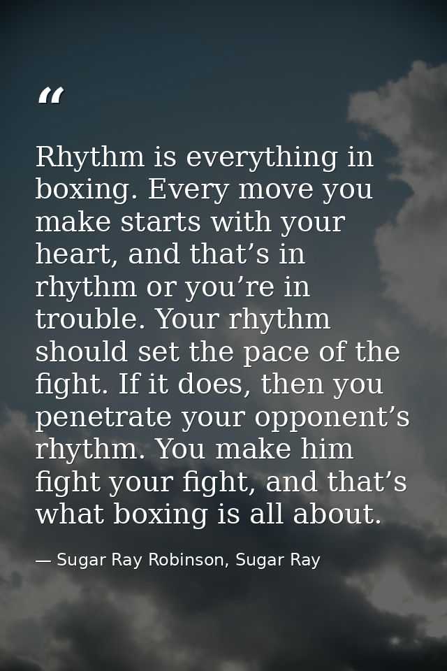 Rhythm is everything in boxing. Every move you make starts with your heart, and that’s in rhythm or you’re in trouble. Y — Sugar Ray Robinson, Sugar Ray