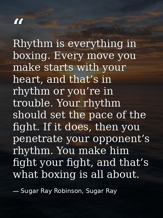 Rhythm is everything in boxing. Every move you make starts with your heart, and that’s in rhythm or you’re in trouble. Y — Sugar Ray Robinson, Sugar Ray